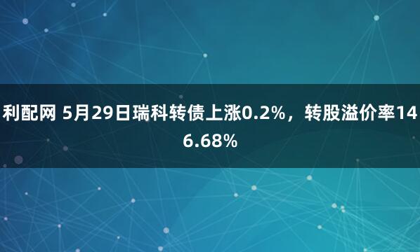 利配网 5月29日瑞科转债上涨0.2%，转股溢价率146.68%