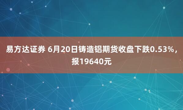 易方达证券 6月20日铸造铝期货收盘下跌0.53%，报19640元