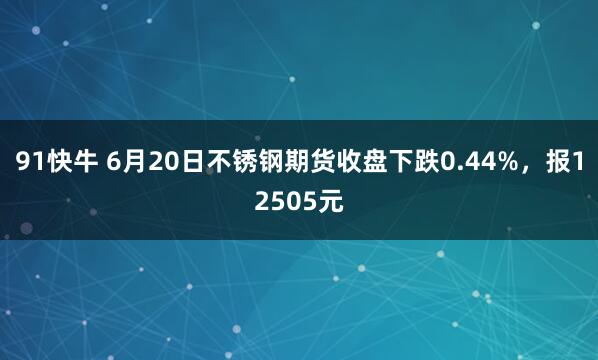 91快牛 6月20日不锈钢期货收盘下跌0.44%，报12505元