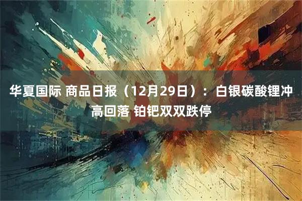 华夏国际 商品日报（12月29日）：白银碳酸锂冲高回落 铂钯双双跌停