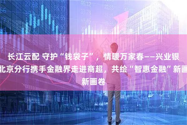 长江云配 守护“钱袋子”，情暖万家春——兴业银行北京分行携手金融界走进商超，共绘“智惠金融”新画卷