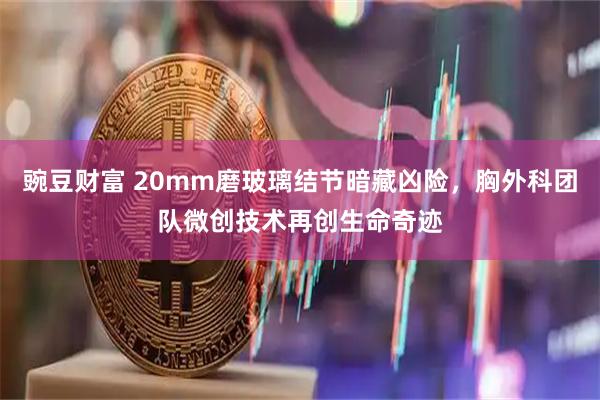 豌豆财富 20mm磨玻璃结节暗藏凶险，胸外科团队微创技术再创生命奇迹