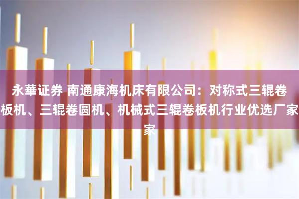 永華证券 南通康海机床有限公司：对称式三辊卷板机、三辊卷圆机、机械式三辊卷板机行业优选厂家