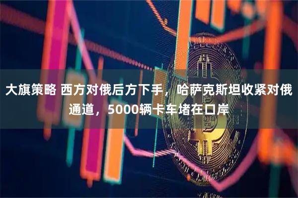 大旗策略 西方对俄后方下手，哈萨克斯坦收紧对俄通道，5000辆卡车堵在口岸
