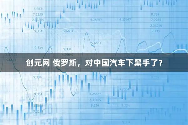 创元网 俄罗斯，对中国汽车下黑手了？