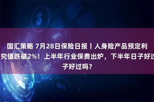 国汇策略 7月28日保险日报丨人身险产品预定利率研究值跌破2%！上半年行业保费出炉，下半年日子好过吗？