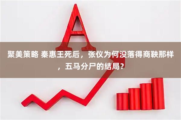 聚美策略 秦惠王死后，张仪为何没落得商鞅那样，五马分尸的结局？