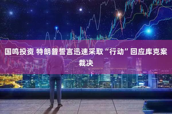 国鸣投资 特朗普誓言迅速采取“行动”回应库克案裁决