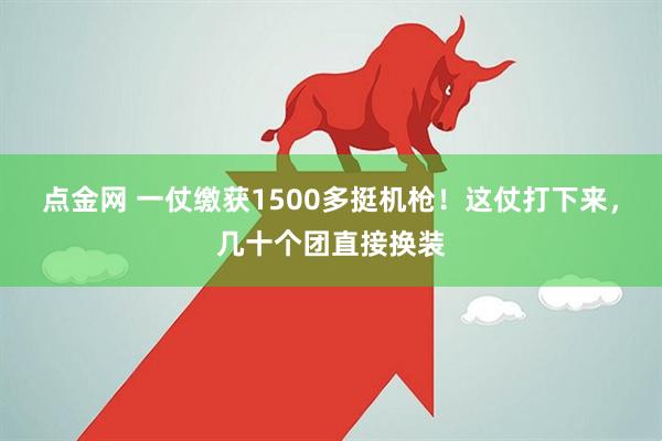 点金网 一仗缴获1500多挺机枪！这仗打下来，几十个团直接换装